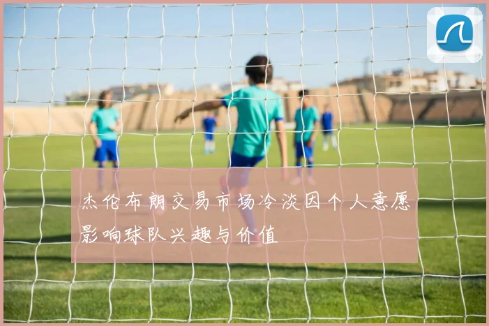 杰伦布朗交易市场冷淡因个人意愿影响球队兴趣与价值