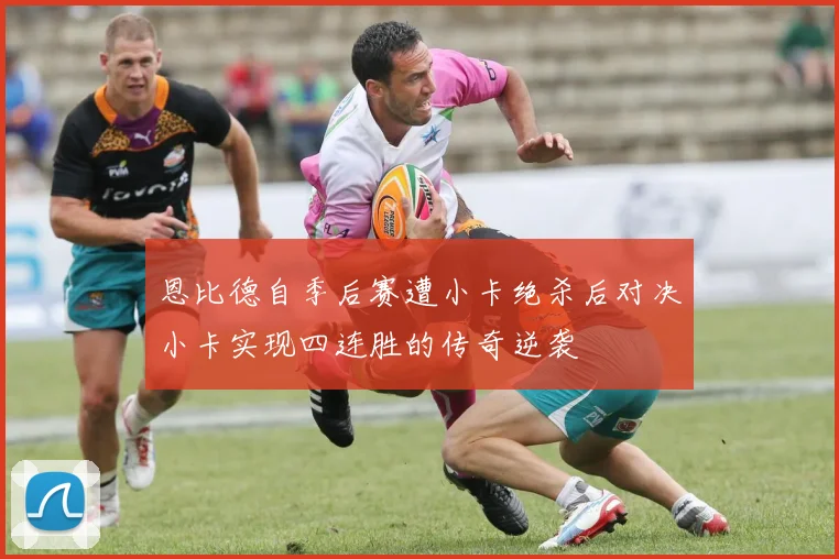 恩比德自季后赛遭小卡绝杀后对决小卡实现四连胜的传奇逆袭