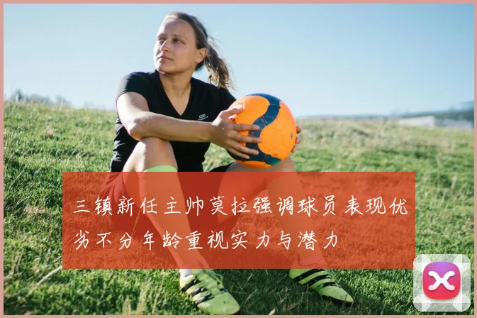 三镇新任主帅莫拉强调球员表现优劣不分年龄重视实力与潜力