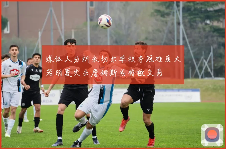 媒体人分析米切尔单核夺冠难度大若明夏失去詹姆斯或将被交易