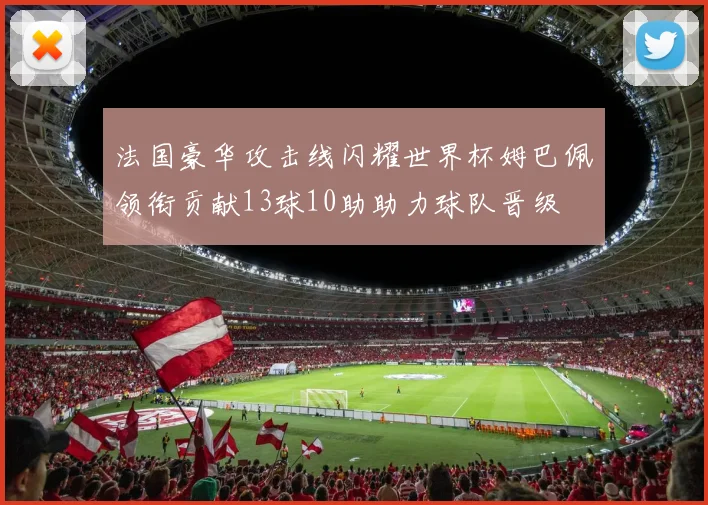 法国豪华攻击线闪耀世界杯姆巴佩领衔贡献13球10助助力球队晋级