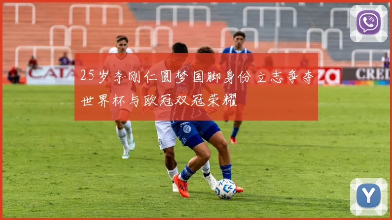 25岁李刚仁圆梦国脚身份立志争夺世界杯与欧冠双冠荣耀