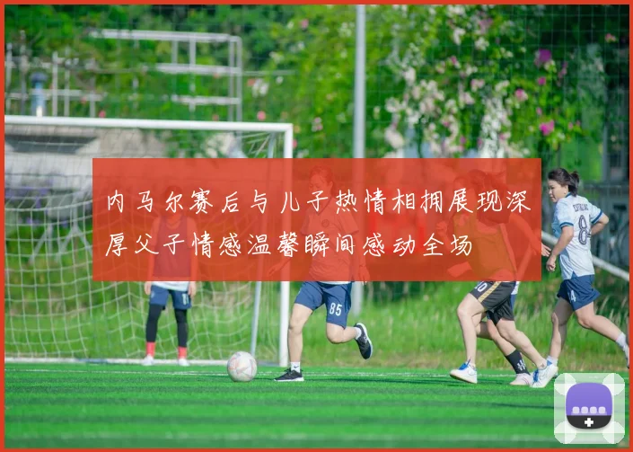 内马尔赛后与儿子热情相拥展现深厚父子情感温馨瞬间感动全场