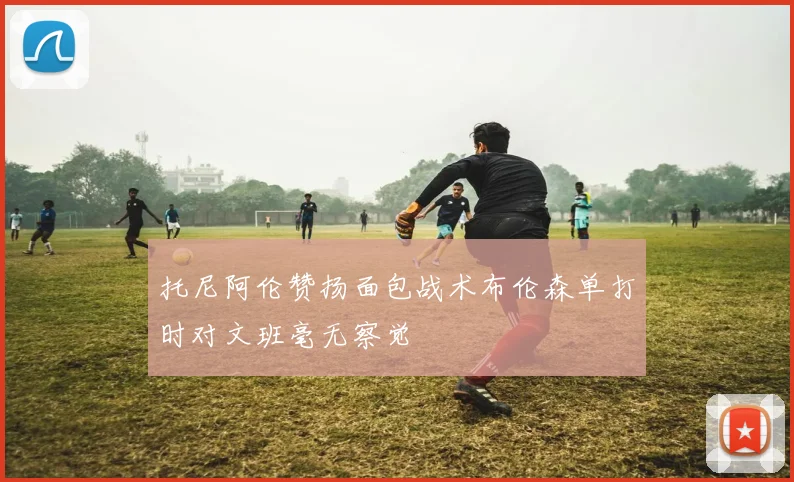托尼阿伦赞扬面包战术布伦森单打时对文班毫无察觉