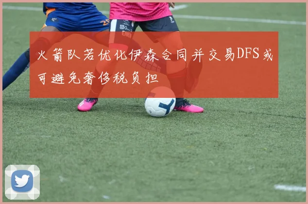 火箭队若优化伊森合同并交易DFS或可避免奢侈税负担
