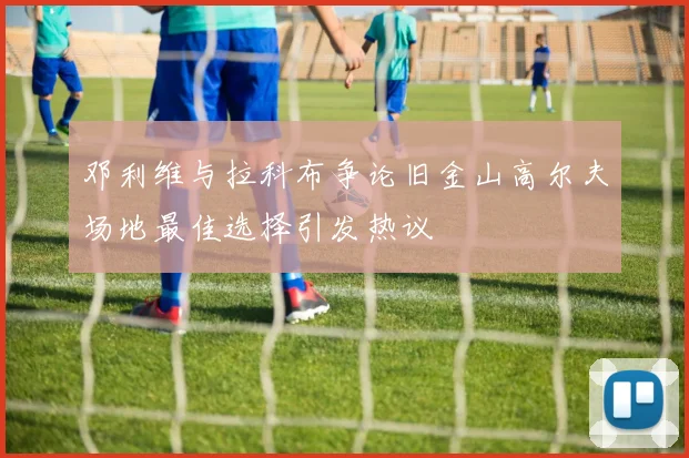 邓利维与拉科布争论旧金山高尔夫场地最佳选择引发热议