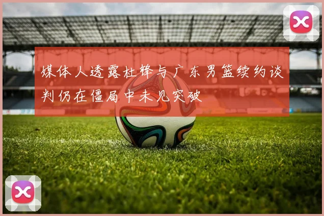 媒体人透露杜锋与广东男篮续约谈判仍在僵局中未见突破