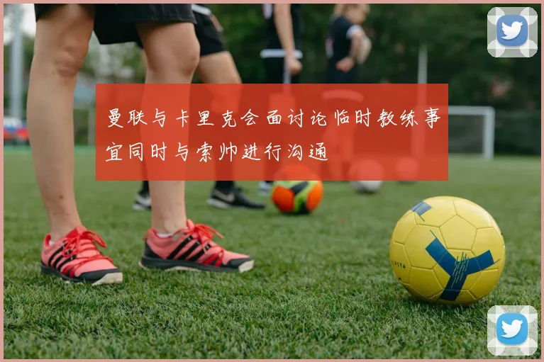 曼联与卡里克会面讨论临时教练事宜同时与索帅进行沟通