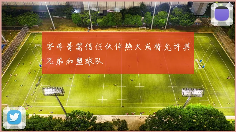 字母哥需信任伙伴热火或将允许其兄弟加盟球队