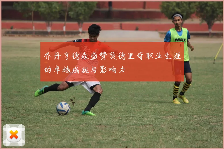 乔丹亨德森盛赞莫德里奇职业生涯的卓越成就与影响力